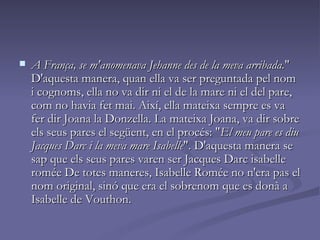 A França, se m'anomenava Jehanne des de la meva arribada. " D'aquesta manera, quan ella va ser preguntada pel nom i cognoms, ella no va dir ni el de la mare ni el del pare, com no havia fet mai. Així, ella mateixa sempre es va fer dir Joana la Donzella. La mateixa Joana, va dir sobre els seus pares el següent, en el procés: " El meu pare es diu Jacques Darc i la meva mare Isabelle ". D'aquesta manera se sap que els seus pares varen ser Jacques Darc isabelle romée De totes maneres, Isabelle Romée no n'era pas el nom original, sinó que era el sobrenom que es donà a Isabelle de Vouthon. 