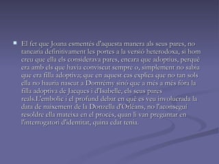 El fet que Joana esmentés d'aquesta manera als seus pares, no tancaria definitivament les portes a la versió heterodoxa, si hom creu que ella els considerava pares, encara que adoptius, perquè era amb els que havia conviscut sempre o, simplement no sabia que era filla adoptiva; que en aquest cas explica que no tan sols ella no hauria nascut a Domrémy sinó que a més a més fóra la filla adoptiva de Jacques i d'Isabelle, els seus pares reals.L'embolic i el profund debat en què es veu involucrada la data de naixement de la Donzella d'Orléans, no l'aconseguí resoldre ella mateixa en el procés, quan li van preguntar en l'interrogatori d'identitat, quina edat tenia.  