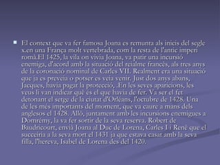 El context que va fer famosa Joana es remunta als inicis del segle x.en una França molt vertebrada, com la resta de l'antic imperi romà.El 1425, la vila on vivia Joana, va patir una incursió enemiga, d'acord amb la situació del reialme francès, als tres anys de la coronació nominal de Carles VII. Realment era una situació que ja es preveia o potser es veia venir. Just dos anys abans, Jacques, havia pagat la protecció, .En les seves aparicions, les veus li van indicar què és el que havia de fer. Va ser el fet detonant el setge de la ciutat d'Orléans, l'octubre de 1428. Una de les més importants del moment, que va caure a mans dels anglesos el 1428. Allò, juntament amb les incursions enemigues a Domrémy, la va fer sortir de la seva reserva. Robert de Baudricourt, envià Joana al Duc de Lorena, Carles I i Renè que el succeiria a la seva mort el 1431 ja que estava casat amb la seva filla, l'hereva, Isabel de Lorena des del 1420.  