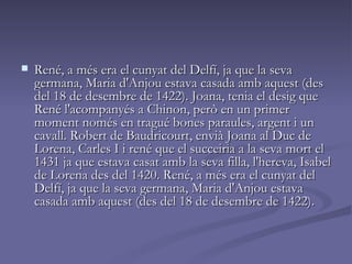 René, a més era el cunyat del Delfí, ja que la seva germana, Maria d'Anjou estava casada amb aquest (des del 18 de desembre de 1422). Joana, tenia el desig que René l'acompanyés a Chinon, però en un primer moment només en tragué bones paraules, argent i un cavall. Robert de Baudricourt, envià Joana al Duc de Lorena, Carles I i rené que el succeiria a la seva mort el 1431 ja que estava casat amb la seva filla, l'hereva, Isabel de Lorena des del 1420. René, a més era el cunyat del Delfí, ja que la seva germana, Maria d'Anjou estava casada amb aquest (des del 18 de desembre de 1422).  