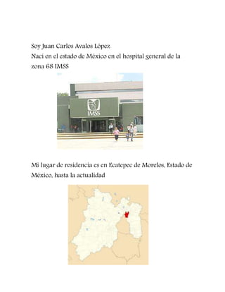 Soy Juan Carlos Avalos López
Nací en el estado de México en el hospital general de la
zona 68 IMSS
Mi lugar de residencia es en Ecatepec de Morelos, Estado de
México, hasta la actualidad
 