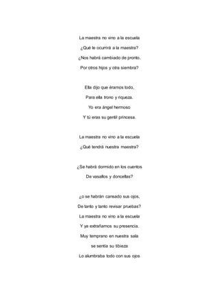 La maestra no vino a la escuela
¿Qué le ocurrirá a la maestra?
¿Nos habrá cambiado de pronto.
Por otros hijos y otra siembra?
Ella dijo que éramos todo,
Para ella trono y riqueza.
Yo era ángel hermoso
Y tú eras su gentil princesa.
La maestra no vino a la escuela
¿Qué tendrá nuestra maestra?
¿Se habrá dormido en los cuentos
De vasallos y doncellas?
¿o se habrán cansado sus ojos,
De tanto y tanto revisar pruebas?
La maestra no vino a la escuela
Y ya extrañamos su presencia.
Muy temprano en nuestra sala
se sentía su tibieza
Lo alumbraba todo con sus ojos
 