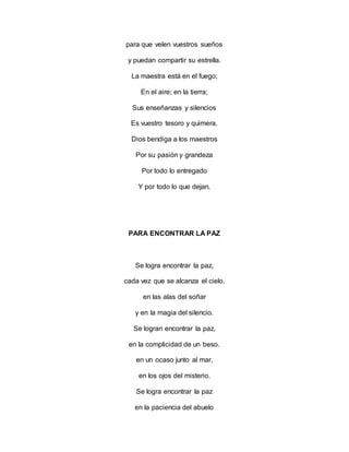 para que velen vuestros sueños
y puedan compartir su estrella.
La maestra está en el fuego;
En el aire; en la tierra;
Sus enseñanzas y silencios
Es vuestro tesoro y quimera.
Dios bendiga a los maestros
Por su pasión y grandeza
Por todo lo entregado
Y por todo lo que dejan.
PARA ENCONTRAR LA PAZ
Se logra encontrar la paz,
cada vez que se alcanza el cielo.
en las alas del soñar
y en la magia del silencio.
Se logran encontrar la paz,
en la complicidad de un beso.
en un ocaso junto al mar,
en los ojos del misterio.
Se logra encontrar la paz
en la paciencia del abuelo
 
