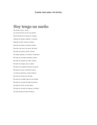 Cuando sean justos mis hechos.
Hoy tengo un sueño
Hoy tengo un gran sueño...
Un sueño de amor, tal vez una quimera
Que la libertad al fin rompa sus cadenas,
Cadenas de hambre, ambición y pobreza
Cadenas de odio, racismo y tristeza.
Que atan al hombre a premisas etéreas
Que atan, las razas, los sexos, las letras.
Mi sueño es justicia, social y morena
Sin nobles estirpes, sin cheques ni empresas.
Mi sueño es la sangre asoleada y obrera
Mi sueño es la gente, los niños, la tierra,
Mi sueño es el agua, pura, no ajena
Mi sueño son pueblos hermanos sin guerra
Mi sueño es la paz, la justicia la fuerza.
La unión de opiniones, la mano fraterna.
Mi sueño es el aire puro de soles
Mi sueño es la magia fugaz de una estrella.
Mi sueño es el sueño de todos los pobres
De todos los niños, de todo poeta...
Mi sueño es el sueño de mujeres y hombres,
El sueño dorado de toda mi América.
 