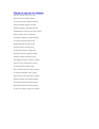 Desde la paz de mi ventana
Desde mi ventana, observo a la vida;
Riendo burlona de infames desidias.
En el culo del mundo, palpando injusticias,
desde mi ventana, desgrano mi herida.
Pintando recuerdos, deshojando mis días,
desangrando los versos que no fueron poesía,
lejanos y ajenos, pues no competían,
con falsas promesas, con tantas mentiras.
Un cuadro del mundo; riendo mi risa,
llorando mis penas, viviendo mi vida.
Abriendo mi alma, surcando mi ira,
de mis tristes despojos: emerge mi lira.
Estrujando vivencias, colgando rencillas.
Desde mi ventana, abrazando ironías,
solo bastan mis versos, mi pecho y mi dicha.
Soy el eco de un mundo que no conocía.
Un mundo silente sin sellos ni plica,
Pero un mundo sincero, sin dejos ni envidia.
Un mundo de ensueños, valor y justicia
Guerrero de un mundo, de honor y armonía.
Desde mi ventana, con mis manos limpias...
Mi conciencia serena y mi frente erguida.
Descifrando horizontes, leyendo enigmas.
En paz con el mundo y en paz con mis días.
 