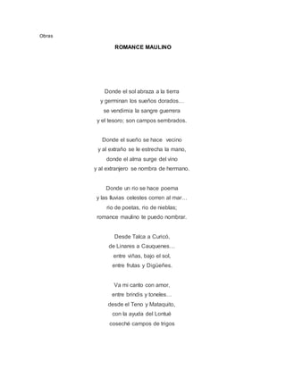 Obras
ROMANCE MAULINO
Donde el sol abraza a la tierra
y germinan los sueños dorados…
se vendimia la sangre guerrera
y el tesoro; son campos sembrados.
Donde el sueño se hace vecino
y al extraño se le estrecha la mano,
donde el alma surge del vino
y al extranjero se nombra de hermano.
Donde un rio se hace poema
y las lluvias celestes corren al mar…
rio de poetas, rio de nieblas;
romance maulino te puedo nombrar.
Desde Talca a Curicó,
de Linares a Cauquenes…
entre viñas, bajo el sol,
entre frutas y Digüeñes.
Va mi canto con amor,
entre brindis y toneles…
desde el Teno y Mataquito,
con la ayuda del Lontué
coseché campos de trigos
 