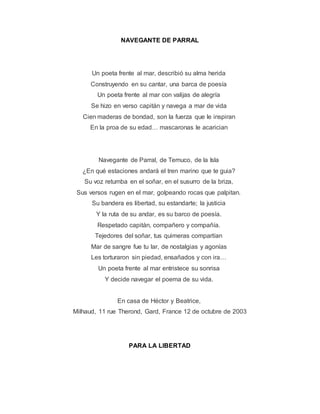 NAVEGANTE DE PARRAL
Un poeta frente al mar, describió su alma herida
Construyendo en su cantar, una barca de poesía
Un poeta frente al mar con valijas de alegría
Se hizo en verso capitán y navega a mar de vida
Cien maderas de bondad, son la fuerza que le inspiran
En la proa de su edad… mascaronas le acarician
Navegante de Parral, de Temuco, de la Isla
¿En qué estaciones andará el tren marino que te guia?
Su voz retumba en el soñar, en el susurro de la briza,
Sus versos rugen en el mar, golpeando rocas que palpitan.
Su bandera es libertad, su estandarte; la justicia
Y la ruta de su andar, es su barco de poesía.
Respetado capitán, compañero y compañía.
Tejedores del soñar, tus quimeras compartían
Mar de sangre fue tu lar, de nostalgias y agonías
Les torturaron sin piedad, ensañados y con ira…
Un poeta frente al mar entristece su sonrisa
Y decide navegar el poema de su vida.
En casa de Héctor y Beatrice,
Milhaud, 11 rue Therond, Gard, France 12 de octubre de 2003
PARA LA LIBERTAD
 