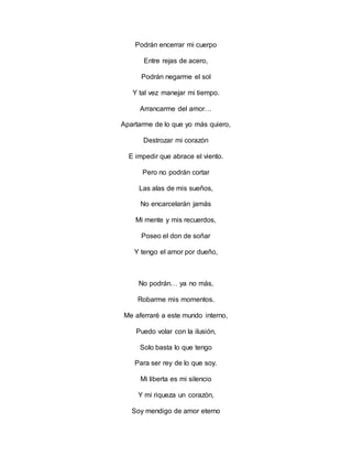 Podrán encerrar mi cuerpo
Entre rejas de acero,
Podrán negarme el sol
Y tal vez manejar mi tiempo.
Arrancarme del amor…
Apartarme de lo que yo más quiero,
Destrozar mi corazón
E impedir que abrace el viento.
Pero no podrán cortar
Las alas de mis sueños,
No encarcelarán jamás
Mi mente y mis recuerdos,
Poseo el don de soñar
Y tengo el amor por dueño,
No podrán… ya no más,
Robarme mis momentos.
Me aferraré a este mundo interno,
Puedo volar con la ilusión,
Solo basta lo que tengo
Para ser rey de lo que soy.
Mi liberta es mi silencio
Y mi riqueza un corazón,
Soy mendigo de amor eterno
 
