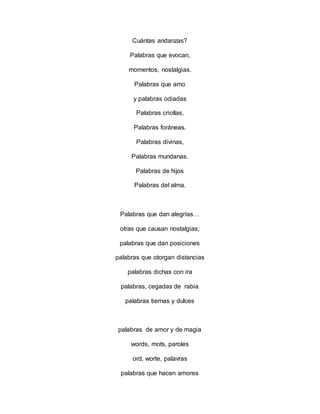 Cuántas andanzas?
Palabras que evocan,
momentos, nostalgias.
Palabras que amo
y palabras odiadas
Palabras criollas,
Palabras foráneas.
Palabras divinas,
Palabras mundanas.
Palabras de hijos
Palabras del alma.
Palabras que dan alegrías…
otras que causan nostalgias;
palabras que dan posiciones
palabras que otorgan distancias
palabras dichas con ira
palabras, cegadas de rabia
palabras tiernas y dulces
palabras de amor y de magia
words, mots, paroles
ord, worte, palavras
palabras que hacen amores
 