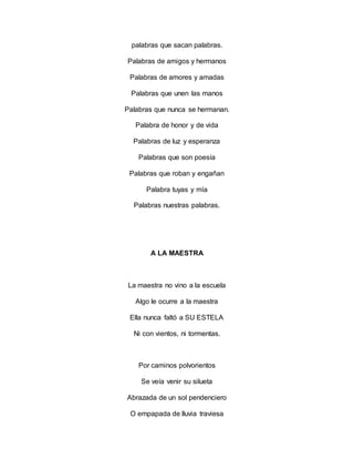 palabras que sacan palabras.
Palabras de amigos y hermanos
Palabras de amores y amadas
Palabras que unen las manos
Palabras que nunca se hermanan.
Palabra de honor y de vida
Palabras de luz y esperanza
Palabras que son poesía
Palabras que roban y engañan
Palabra tuyas y mía
Palabras nuestras palabras.
A LA MAESTRA
La maestra no vino a la escuela
Algo le ocurre a la maestra
Ella nunca faltó a SU ESTELA
Ni con vientos, ni tormentas.
Por caminos polvorientos
Se veía venir su silueta
Abrazada de un sol pendenciero
O empapada de lluvia traviesa
 