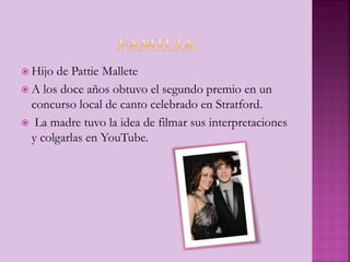  Hijo de Pattie Mallete
 A los doce años obtuvo el segundo premio en un
concurso local de canto celebrado en Stratford.
 La madre tuvo la idea de filmar sus interpretaciones
y colgarlas en YouTube.
 