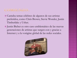  Cantaba temas célebres de algunos de sus artistas
preferidos, como Chris Brown, Stevie Wonder, Justin
Timberlake y Usher.
 Justin Bieber es otro caso emblemático de las nuevas
generaciones de artistas que surgen con y gracias a
Internet y a la vorágine global de las redes sociales.
 