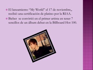 El lanzamiento “My World” el 17 de noviembre,,
recibió una certificación de platino por la RIAA.
 Bieber se convirtió en el primer artista en tener 7
sencillos de un álbum debut en la Billboard Hot 100.
 