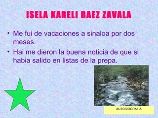 ISELA KARELI BAEZ ZAVALA Me fui de vacaciones a sinaloa por dos meses. Hai me dieron la buena noticia de que si habia salido en listas de la prepa. AUTOBIOGRAFIA 