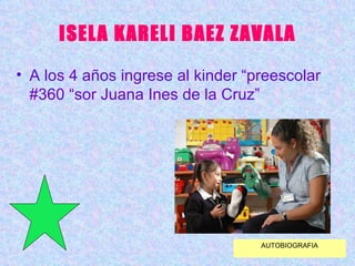 ISELA KARELI BAEZ ZAVALA A los 4 años ingrese al kinder “preescolar #360 “sor Juana Ines de la Cruz” AUTOBIOGRAFIA 