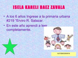 ISELA KARELI BAEZ ZAVALA A los 6 años Ingrese a la primaria urbana #219 “Erviro R. Salazar. En este año aprendi a leer completamente. AUTOBIOGRAFIA 