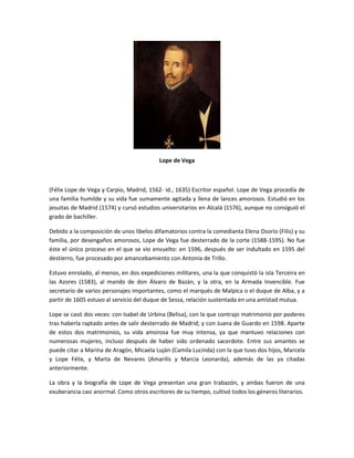 Lope de Vega
(Félix Lope de Vega y Carpio, Madrid, 1562- id., 1635) Escritor español. Lope de Vega procedía de
una familia humilde y su vida fue sumamente agitada y llena de lances amorosos. Estudió en los
jesuitas de Madrid (1574) y cursó estudios universitarios en Alcalá (1576), aunque no consiguió el
grado de bachiller.
Debido a la composición de unos libelos difamatorios contra la comedianta Elena Osorio (Filis) y su
familia, por desengaños amorosos, Lope de Vega fue desterrado de la corte (1588-1595). No fue
éste el único proceso en el que se vio envuelto: en 1596, después de ser indultado en 1595 del
destierro, fue procesado por amancebamiento con Antonia de Trillo.
Estuvo enrolado, al menos, en dos expediciones militares, una la que conquistó la isla Terceira en
las Azores (1583), al mando de don Álvaro de Bazán, y la otra, en la Armada Invencible. Fue
secretario de varios personajes importantes, como el marqués de Malpica o el duque de Alba, y a
partir de 1605 estuvo al servicio del duque de Sessa, relación sustentada en una amistad mutua.
Lope se casó dos veces: con Isabel de Urbina (Belisa), con la que contrajo matrimonio por poderes
tras haberla raptado antes de salir desterrado de Madrid; y con Juana de Guardo en 1598. Aparte
de estos dos matrimonios, su vida amorosa fue muy intensa, ya que mantuvo relaciones con
numerosas mujeres, incluso después de haber sido ordenado sacerdote. Entre sus amantes se
puede citar a Marina de Aragón, Micaela Luján (Camila Lucinda) con la que tuvo dos hijos, Marcela
y Lope Félix, y Marta de Nevares (Amarilis y Marcia Leonarda), además de las ya citadas
anteriormente.
La obra y la biografía de Lope de Vega presentan una gran trabazón, y ambas fueron de una
exuberancia casi anormal. Como otros escritores de su tiempo, cultivó todos los géneros literarios.
 
