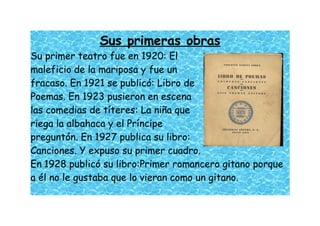 Sus primeras obras
Su primer teatro fue en 1920: El
maleficio de la mariposa y fue un
fracaso. En 1921 se publicó: Libro de
Poemas. En 1923 pusieron en escena
las comedias de títeres: La niña que
riega la albahaca y el Príncipe
preguntón. En 1927 publica su libro:
Canciones. Y expuso su primer cuadro.
En 1928 publicó su libro:Primer romancero gitano porque
a él no le gustaba que lo vieran como un gitano.
 