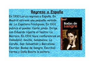 Regreso a España
En 1930 Lorca regresa a España. En
Madrid estrena una pequeña versión
de: La Zapatera Prodigiosa. En 1931
publica el poema: Cante jondo. Dirige
con Eduardo Ugarte el teatro: La
Barraca. En 1932 hace conferencias en
Valladolid, Sevilla, Salamanca, La
Coruña, San Sebastián y Barcelona.
Escribe: Bodas de Sangre. Escribió:
Yerma y Doña Rosita la soltera.
 
