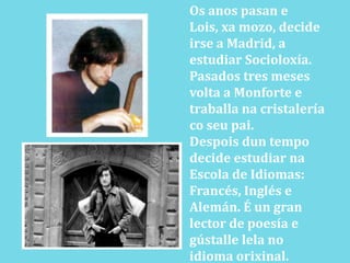 Os anos pasan e Lois, xa mozo, decide irse a Madrid, a estudiar Socioloxía. Pasados tres meses volta a Monforte e traballana cristalería coseupai.Despoisdun tempo decide estudiar naEscola de Idiomas: Francés, Inglés e Alemán. É un gran lector de poesía e gústalle lela no idioma orixinal.