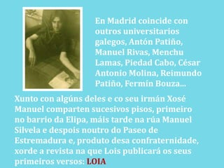 En Madrid coincide con outros universitariosgalegos, Antón Patiño, Manuel Rivas, Menchu Lamas, Piedad Cabo, César Antonio Molina, Reimundo Patiño, Fermín Bouza...Xunto con algúns deles e coseuirmánXoséManuel comparten sucesivos pisos, primeirono barrio da Elipa, máis tarde na rúa ManuelSilvela e despoisnoutro do Paseo deEstremadura e, produtodesaconfraternidade,xorde a revista na que Lois publicará os seusprimeiros versos: LOIA