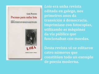 Loiaera unha revista editada en galego, nosprimeiros anos da transición á democracia.Imprimíase con fotocopias, utilizando as máquinasda vía pública que funcionaban con moedas.Desta revista só se editaron catronúmeros que constitúen todo un exemplo de poesía moderna.