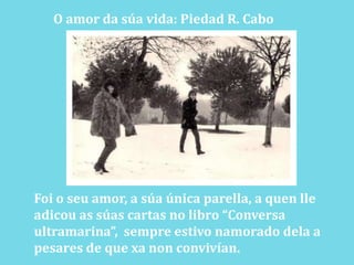 O amor da súa vida: Piedad R. CaboFoi o seu amor, a súa única parella, a quenlleadicou as súas cartas no libro “Conversa ultramarina”,  sempre estivo namorado dela a pesares de que xa non convivían.