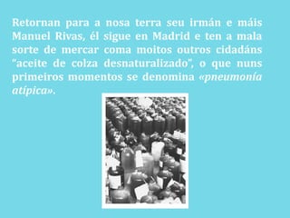 Retornan para a nosaterraseuirmán e máis Manuel Rivas, él sigue en Madrid e ten a mala sorte de mercar coma moitosoutroscidadáns “aceite de colza desnaturalizado”, o que nunsprimeiros momentos se denomina «pneumonía atípica».