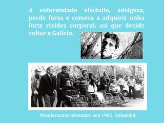 A enfermidadeaféctalle, adelgaza, perdeforza e comeza a adquirir unhaforterixidez corporal, así que decide voltar a Galicia.Manifestación afectados, ano 1982. Valladolid