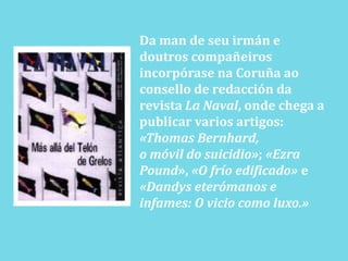 Da man de seuirmán e doutroscompañeirosincorpórasena Coruña aoconsello de redacción da revista La Naval, ondechega a publicar varios artigos: «Thomas Bernhard,o móvil do suicidio»; «EzraPound», «O frío edificado» e «Dandys eterómanos e infames: O vicio como luxo.»