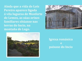 Aínda que a vida de LoisPereiro aparece ligadaá vila luguesa de Monforte de Lemos, as súasorixes familiares sitúansenasterras do Incio, na montaña de Lugo.Igrexa románica e paisaxe do Incio