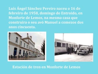 Luís Ángel Sánchez Pereironaceu o 16 defebreiro de 1958, domingo de Entroido, enMonforte de Lemos, namesma casa queconstruíra o seuavó Manuel a comezos dosanos cincuenta.Estación de tren en Monforte de Lemos
