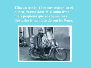 Tiña un irmán 17 meses maiorca el  que se chama Xosé M. e unhairmámáispequena que se chama Inés.Gústalles ir na moto do seu tío Pepe.