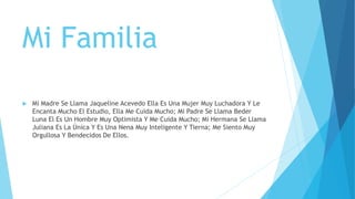 Mi Familia
 Mi Madre Se Llama Jaqueline Acevedo Ella Es Una Mujer Muy Luchadora Y Le
Encanta Mucho El Estudio, Ella Me Cuida Mucho; Mi Padre Se Llama Beder
Luna El Es Un Hombre Muy Optimista Y Me Cuida Mucho; Mi Hermana Se Llama
Juliana Es La Única Y Es Una Nena Muy Inteligente Y Tierna; Me Siento Muy
Orgullosa Y Bendecidos De Ellos.
 