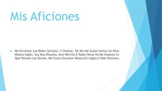 Mis Aficiones
 Me Encantan Las Redes Sociales, Y Chatear, Tal Ves Me Guste Cantar Un Poco
Música Ingles, Soy Muy Risueña, Amo Reírme A Todas Horas No Me Importa Lo
Que Piensen Los Demás, Me Gusta Escuchar Música En Ingles A Todo Volumen.
 