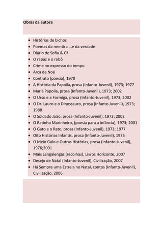 Obras da autora



     Histórias de bichos
     Poemas da mentira ...e da verdade
     Diário de Sofia & Cª
     O rapaz e o robô
     Crime no expresso do tempo
     Arca de Noé
     Contrato (poesia), 1970
     A História da Papoila, prosa (Infanto-Juvenil), 1973; 1977
     Maria Papoila, prosa (Infanto-Juvenil), 1973; 2002
     O Urso e a Formiga, prosa (Infanto-Juvenil), 1973; 2002
     O Dr. Lauro e o Dinossauro, prosa (Infante-Juvenil), 1973;
     1988
     O Soldado João, prosa (Infanto-Juvenil), 1973; 2002
     O Ratinho Marinheiro, (poesia para a infância), 1973; 2001
     O Gato e o Rato, prosa (Infanto-Juvenil), 1973; 1977
     Oito Histórias Infantis, prosa (Infanto-Juvenil), 1975
     O Meio Galo e Outras Histórias, prosa (Infanto-Juvenil),
     1976;2001
     Mais Lengalengas (recolhas), Livros Horizonte, 2007
     Desejo de Natal (Infanto-Juvenil), Civilização, 2007
     Há Sempre uma Estrela no Natal, contos (Infanto-Juvenil),
     Civilização, 2006
 