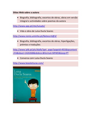 Sítios Web sobre a autora

      Biografia, bibliografia, excertos de obras, obras em versão
      integral e actividades sobre poemas da autora

http://www.app.pt/nte/luisads/

      Vida e obra de Luísa Ducla Soares

http://www.nonio.uminho.pt/Netescrit@3/

      Biografia, bibliografia, excertos de obras, hiperligações,
      prémios e traduções

http://www.iplb.pt/pls/diplb/!get_page?pageid=401&tpcontent
=FA&idaut=1426368&idobra=&format=NP405&lang=PT

      Conversa com Luísa Ducla Soares

http://www.boasleituras.com/
 