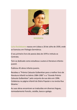 BIOGRAFIA



Luísa DuclaSoares nasceu em Lisboa a 20 de Julho de 1939, onde
se licenciou em Filologia Germânica.

O seu primeiro livro de poesia data de 1970 e intitula-se
Contrato.

Tem-se dedicado como estudiosa e autora à literatura infanto-
juvenil.

Publicou 45 obras infanto-juvenis.

Recebeu o "Prémio Calouste Gulbenkian para o melhor livro de
literatura infantil no biénio 1984-1985" e o "Grande Prémio
Calouste Gulbenkian" pelo conjunto da sua obra em 1996.
Colaborou na página infantil do Diário Popular e na revista Rua
Sésamo.´

As suas obras encontram-se traduzidas em diversos línguas,
nomeadamente francês, catalão, basco e galego.
 