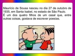 Maurício de Sousa nasceu no dia 27 de outubro de
1935, em Santa Isabel, no estado de São Paulo.
É um dos quatro filhos de um casal que, entre
outras coisas, gostava de escrever poesias.
 