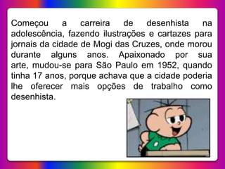 Começou a carreira de desenhista na
adolescência, fazendo ilustrações e cartazes para
jornais da cidade de Mogi das Cruzes, onde morou
durante alguns anos. Apaixonado por sua
arte, mudou-se para São Paulo em 1952, quando
tinha 17 anos, porque achava que a cidade poderia
lhe oferecer mais opções de trabalho como
desenhista.
 