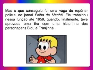 Mas o que conseguiu foi uma vaga de repórter
policial no jornal Folha da Manhã. Ele trabalhou
nessa função até 1959, quando, finalmente, teve
aprovada uma tira com uma historinha dos
personagens Bidu e Franjinha.
 