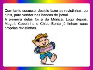 Com tanto sucesso, decidiu fazer as revistinhas, ou
gibis, para vender nas bancas de jornal.
A primeira delas foi a da Mônica. Logo depois,
Magali, Cebolinha e Chico Bento já tinham suas
próprias revistinhas.
 
