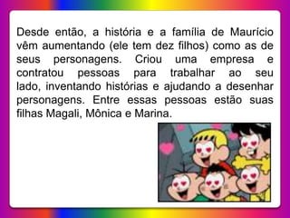 Desde então, a história e a família de Maurício
vêm aumentando (ele tem dez filhos) como as de
seus personagens. Criou uma empresa e
contratou pessoas para trabalhar ao seu
lado, inventando histórias e ajudando a desenhar
personagens. Entre essas pessoas estão suas
filhas Magali, Mônica e Marina.
 