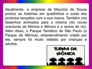Atualmente, a empresa de Maurício de Sousa
produz as histórias em quadrinhos e cuida dos
produtos lançados com a sua marca. Também cria
desenhos animados para o cinema (As novas
aventuras da Mônica e Mônica e a sereia do rio).
Além disso, o Parque Temático de São Paulo (o
Parque da Mônica), empreendimento criado por
ele, sempre foi muito visitado por crianças e
adultos.
 