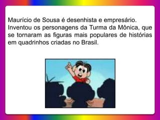 Maurício de Sousa nasceu no dia 27 de outubro de
1935, em Santa Isabel, no estado de São Paulo.
É um dos quatro filhos de ...