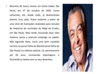 • Maurício de Sousa nasceu em Santa Isabel, São
Paulo, em 27 de outubro de 1935. Como
cartunista, ele, desde cedo, já demonstrava
talento. Isso, aliás, ficava evidente a partir de
uma série de ilustrações realizadas para veículos
de imprensa do município de Mogi de Cruzes,
em São Paulo. Mais tarde, buscando alçar vôos
maiores, passa a procurar emprego na capital.
Não logrando êxito, inicia uma bem sucedida
carreira no jornal Folha da Manhã (atual Folha de
São Paulo) na editoria policial. Lá, permaneceria
por 05 anos, escrevendo reportagens, e
ilustrando os textos com os seus desenhos.
 