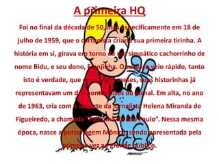 A primeira HQ
Foi no final da década de 50, mas especificamente em 18 de
julho de 1959, que o cartunista criaria sua primeira tirinha. A
história em si, girava em torno de um simpático cachorrinho de
nome Bidu, e seu dono, Franjinha. O sucesso veio rápido, tanto
isto é verdade, que em poucos meses, suas historinhas já
representavam um dos pontos altos do jornal. Em alta, no ano
de 1963, cria com o suporte da jornalista Helena Miranda de
Figueiredo, a chamada “Folhinha de São Paulo”. Nessa mesma
época, nasce a personagem Mônica, sendo apresentada pela
primeira vez ao grande público.
 