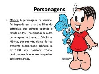Personagens
• Mônica: A personagem, na verdade,
foi inspirada em uma das filhas do
cartunista. Sua primeira aparição é
datada de 1963, nas tirinhas de outro
personagem da turma, o Cebolinha.
Mônica, por sua vez, diante de sua
crescente popularidade, ganharia, já
em 1970, uma revistinha própria,
tendo ao seu lado, o seu inseparável
coelhinho Sansão.
 
