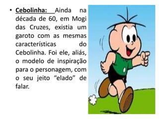 • Cebolinha: Ainda na
década de 60, em Mogi
das Cruzes, existia um
garoto com as mesmas
características do
Cebolinha. Foi ele, aliás,
o modelo de inspiração
para o personagem, com
o seu jeito “elado” de
falar.
 