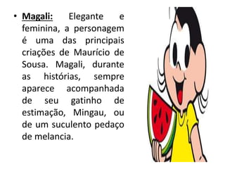 • Magali: Elegante e
feminina, a personagem
é uma das principais
criações de Maurício de
Sousa. Magali, durante
as histórias, sempre
aparece acompanhada
de seu gatinho de
estimação, Mingau, ou
de um suculento pedaço
de melancia.
 